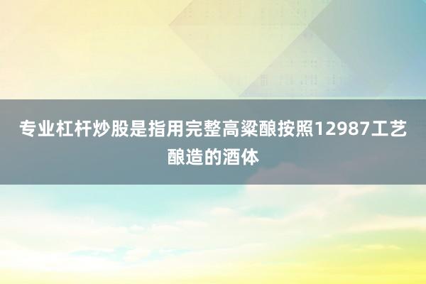专业杠杆炒股是指用完整高粱酿按照12987工艺酿造的酒体