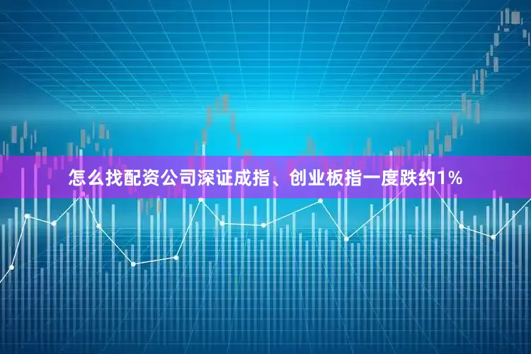 怎么找配资公司深证成指、创业板指一度跌约1%