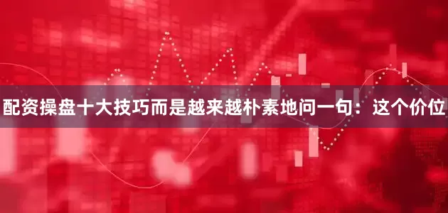 配资操盘十大技巧而是越来越朴素地问一句：这个价位