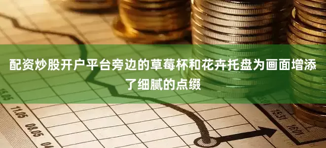 配资炒股开户平台旁边的草莓杯和花卉托盘为画面增添了细腻的点缀