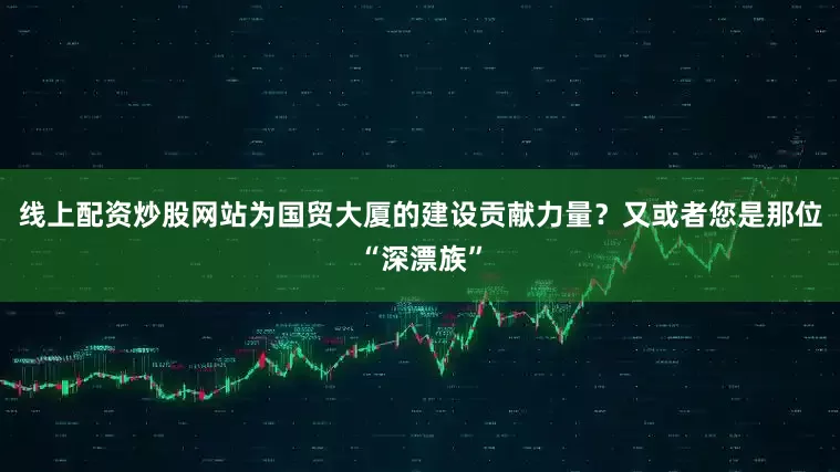 线上配资炒股网站为国贸大厦的建设贡献力量？又或者您是那位“深漂族”