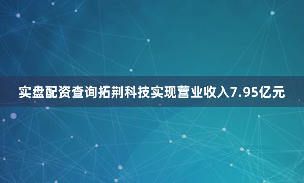 实盘配资查询拓荆科技实现营业收入7.95亿元