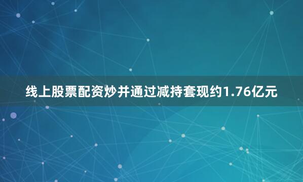 线上股票配资炒并通过减持套现约1.76亿元
