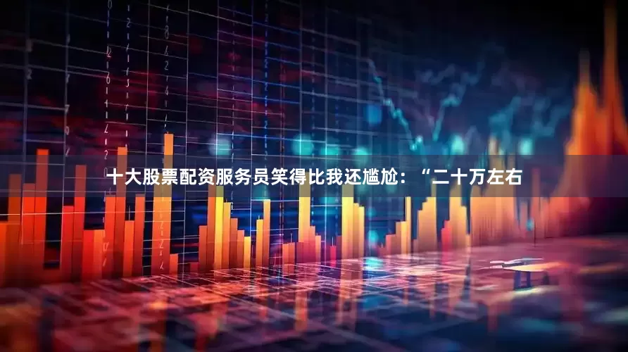 十大股票配资服务员笑得比我还尴尬：“二十万左右
