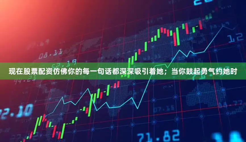 现在股票配资仿佛你的每一句话都深深吸引着她；当你鼓起勇气约她时