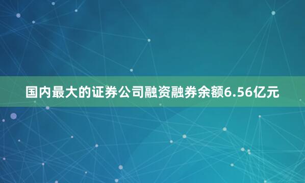 国内最大的证券公司融资融券余额6.56亿元